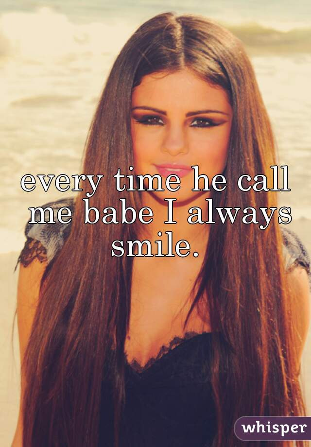 every time he call me babe I always smile. 