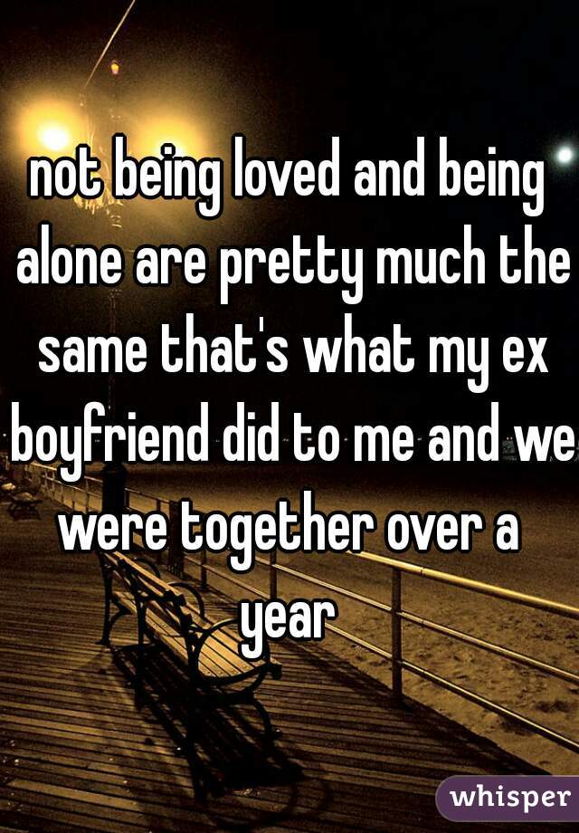 not being loved and being alone are pretty much the same that's what my ex boyfriend did to me and we were together over a  year 