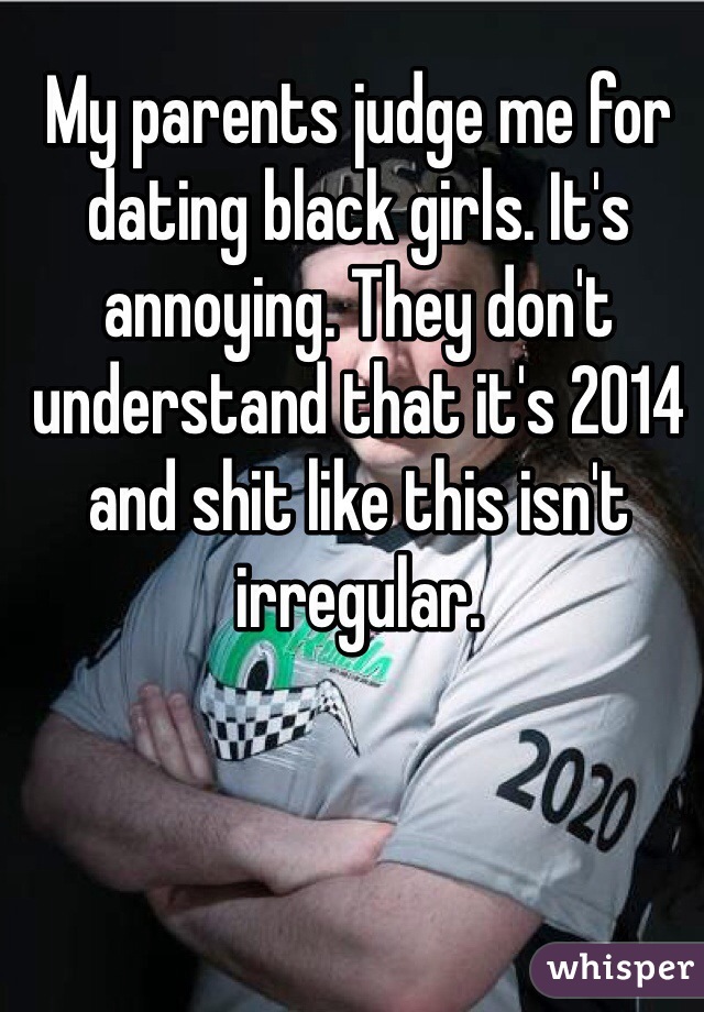 My parents judge me for dating black girls. It's annoying. They don't understand that it's 2014 and shit like this isn't irregular.