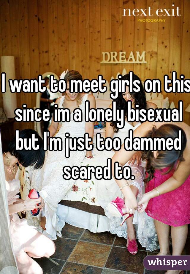 I want to meet girls on this since im a lonely bisexual but I'm just too dammed scared to.