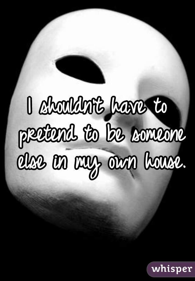 I shouldn't have to pretend to be someone else in my own house.