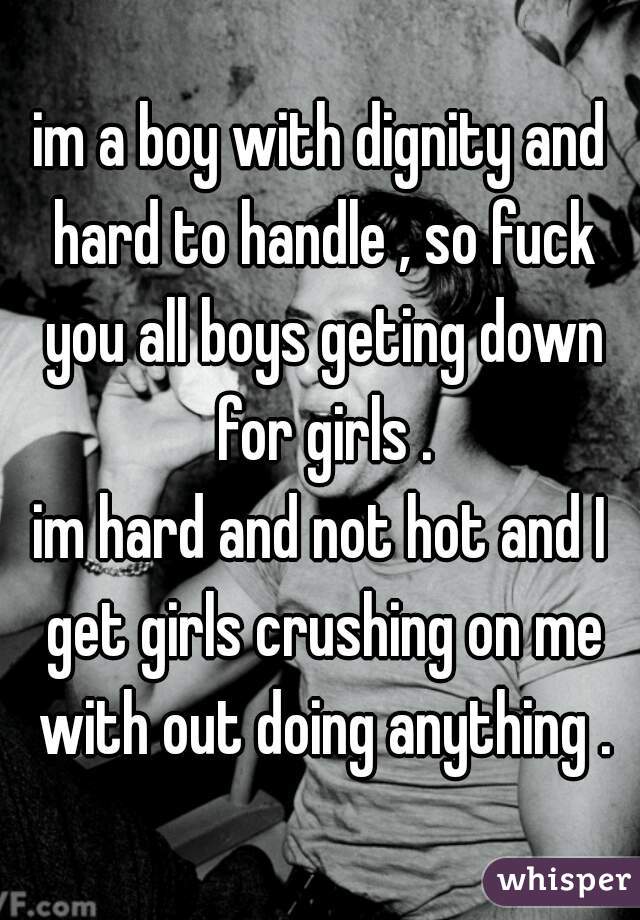 im a boy with dignity and hard to handle , so fuck you all boys geting down for girls .
im hard and not hot and I get girls crushing on me with out doing anything .