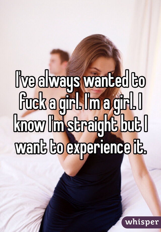 I've always wanted to fuck a girl. I'm a girl. I know I'm straight but I want to experience it. 