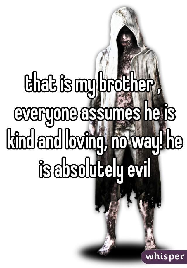 that is my brother , everyone assumes he is kind and loving, no way! he is absolutely evil