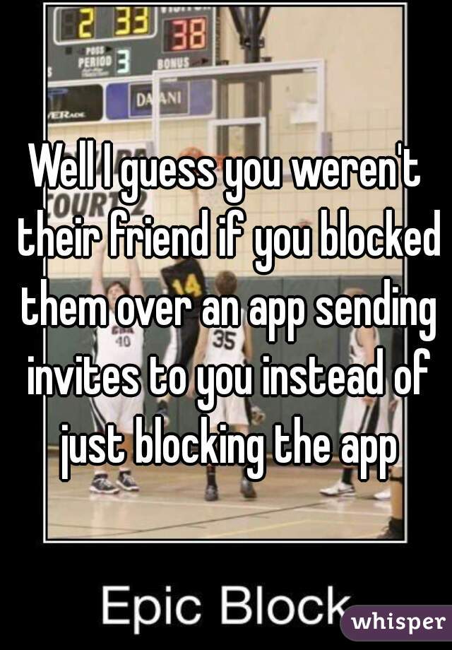 Well I guess you weren't their friend if you blocked them over an app sending invites to you instead of just blocking the app