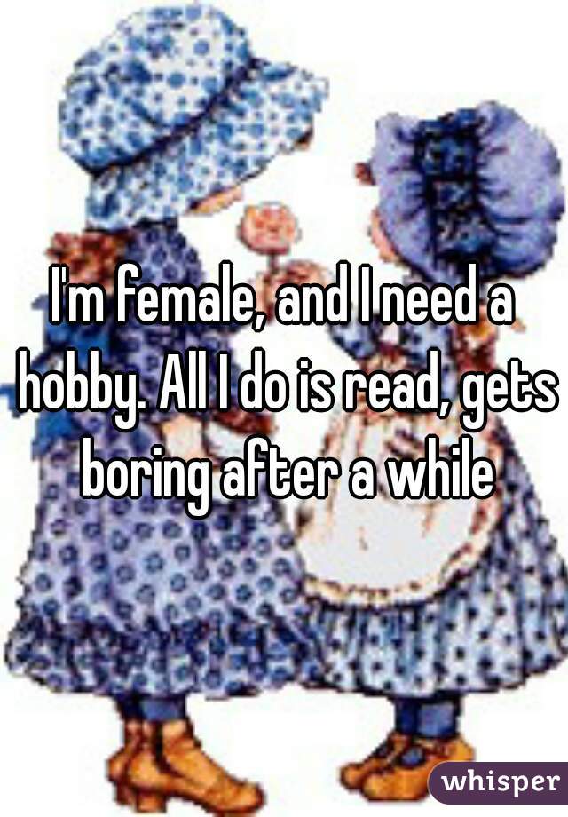 I'm female, and I need a hobby. All I do is read, gets boring after a while