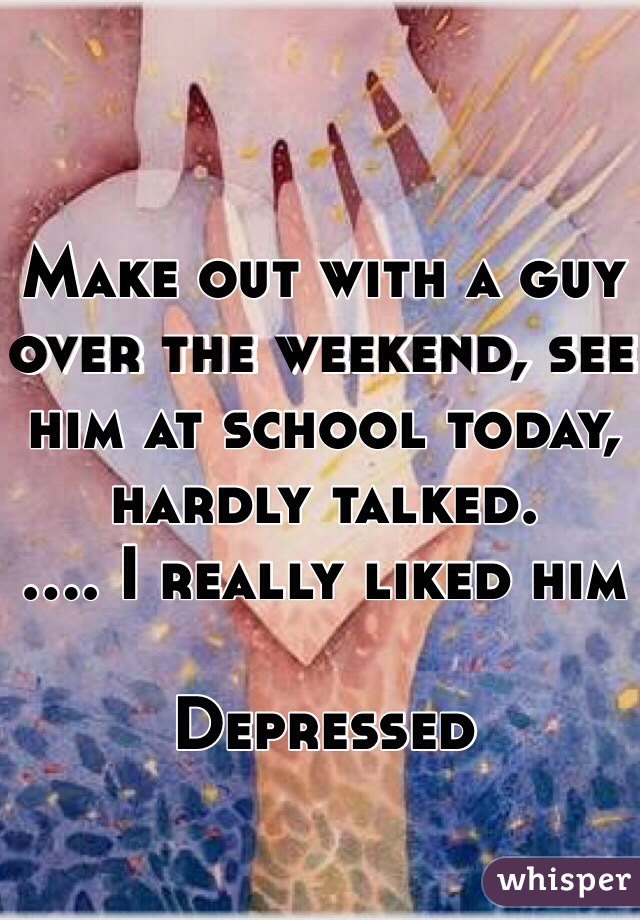 Make out with a guy over the weekend, see him at school today, hardly talked.
.... I really liked him 

Depressed 