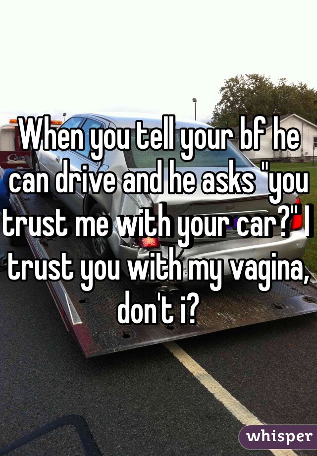 When you tell your bf he can drive and he asks "you trust me with your car?" I trust you with my vagina, don't i? 