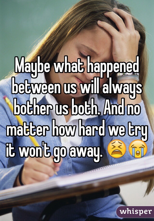 Maybe what happened between us will always bother us both. And no matter how hard we try it won't go away. 😫😭