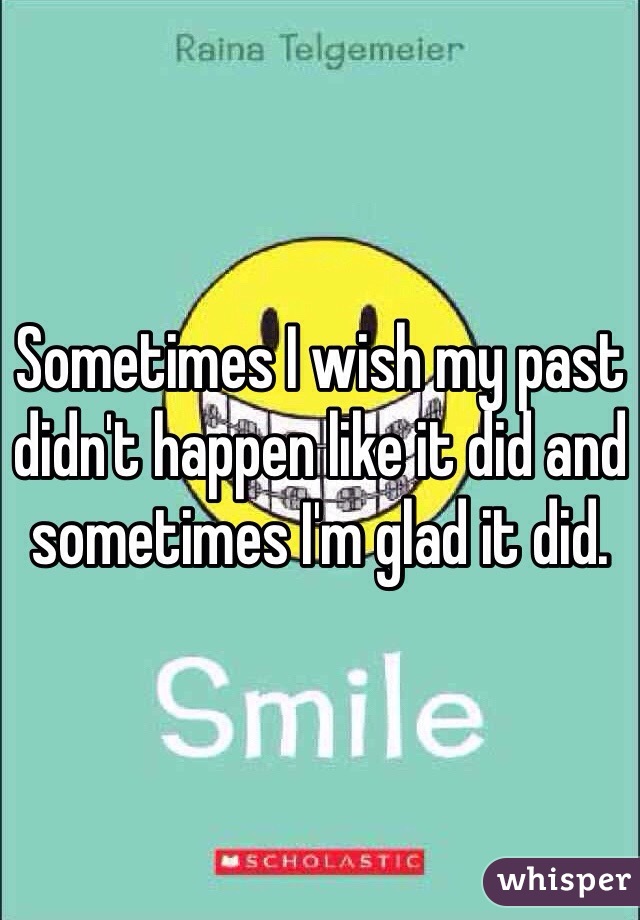 Sometimes I wish my past didn't happen like it did and sometimes I'm glad it did. 