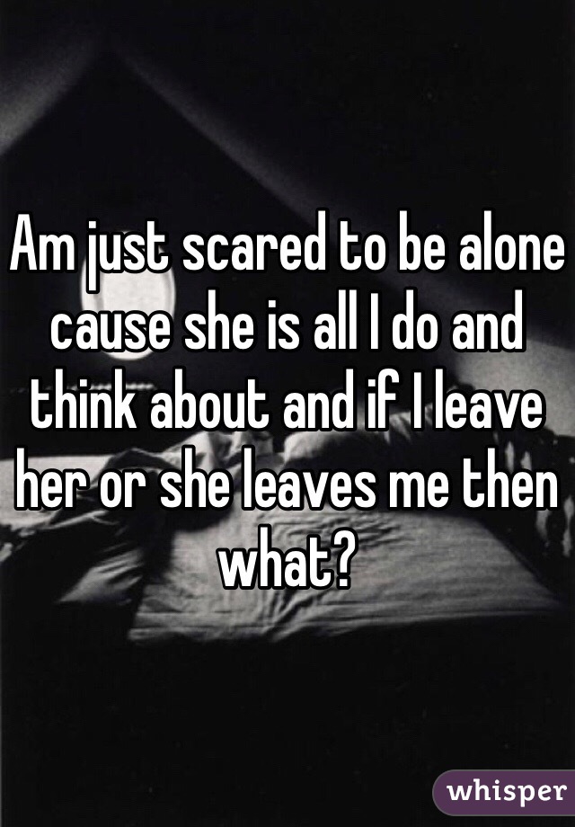 Am just scared to be alone cause she is all I do and think about and if I leave her or she leaves me then what?