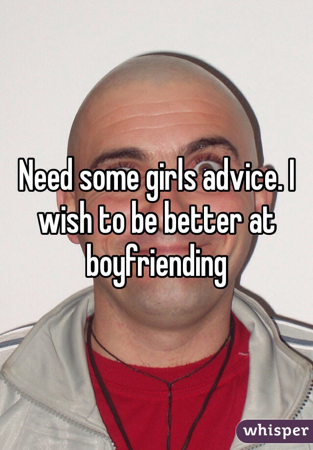 Need some girls advice. I wish to be better at boyfriending