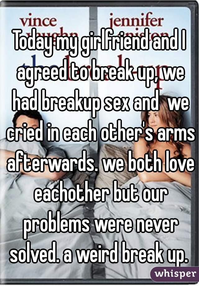 Today my girlfriend and I agreed to break up, we had breakup sex and  we cried in each other's arms afterwards. we both love eachother but our problems were never solved. a weird break up. 