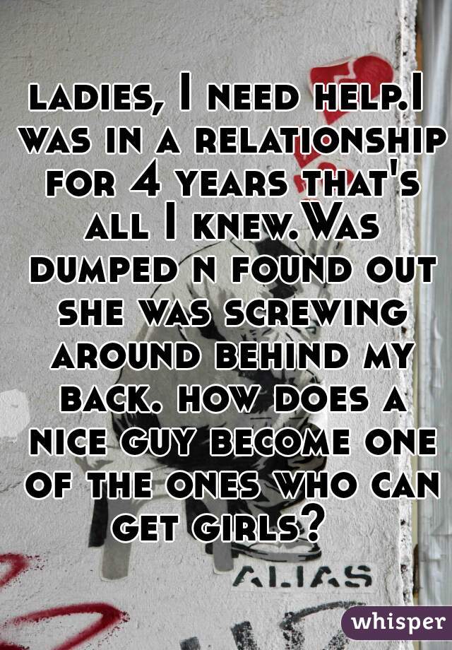 ladies, I need help.I was in a relationship for 4 years that's all I knew.Was dumped n found out she was screwing around behind my back. how does a nice guy become one of the ones who can get girls?  