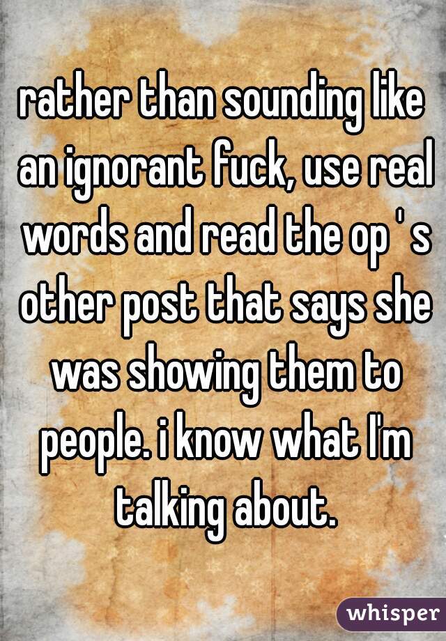 rather than sounding like an ignorant fuck, use real words and read the op ' s other post that says she was showing them to people. i know what I'm talking about.