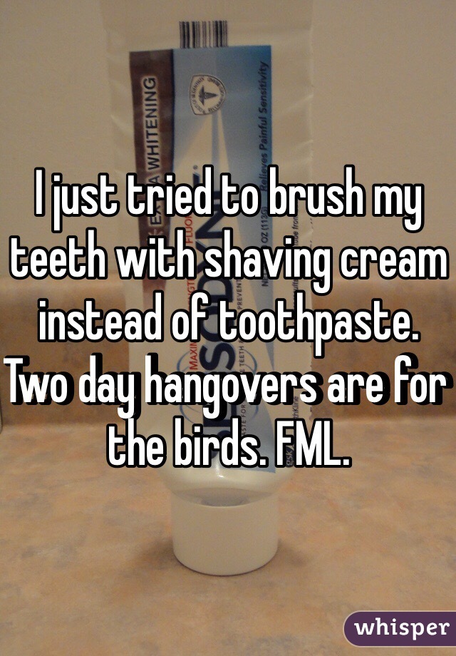 I just tried to brush my teeth with shaving cream instead of toothpaste. Two day hangovers are for the birds. FML. 