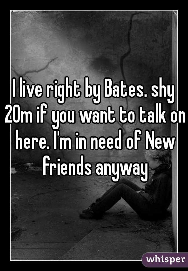I live right by Bates. shy 20m if you want to talk on here. I'm in need of New friends anyway