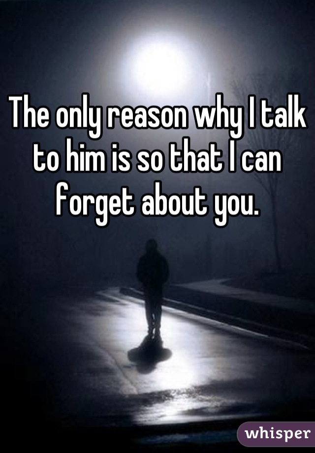 The only reason why I talk to him is so that I can forget about you.