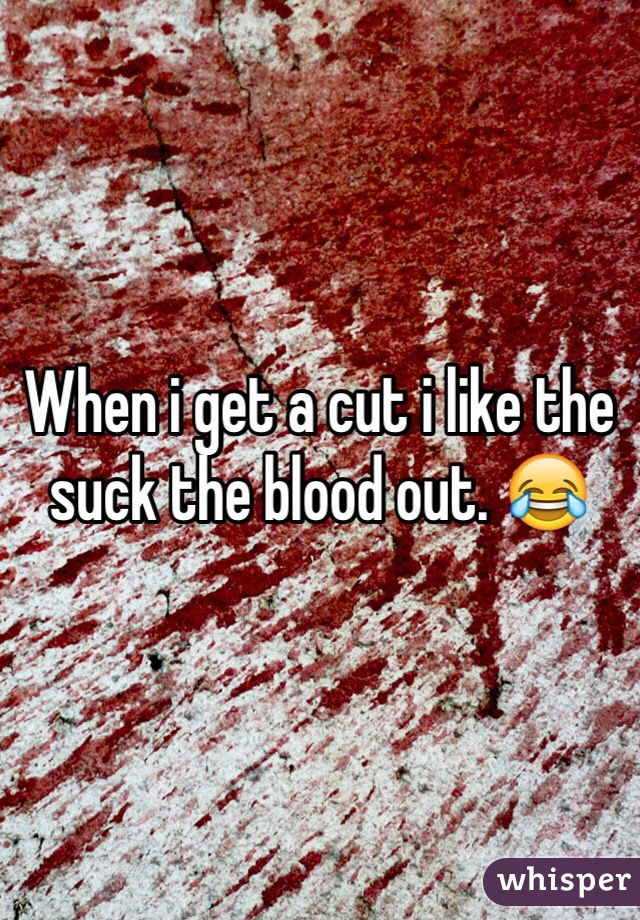 When i get a cut i like the suck the blood out. 😂