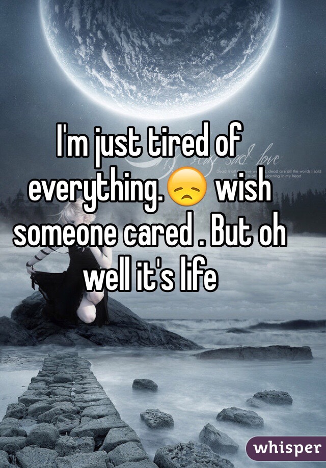 I'm just tired of everything.😞 wish someone cared . But oh well it's life