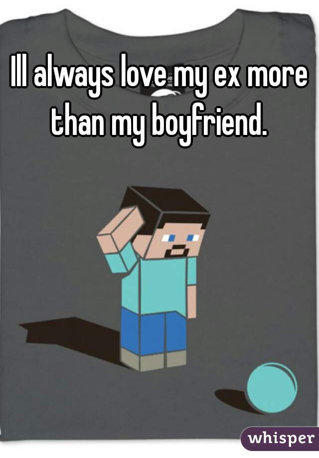 Ill always love my ex more than my boyfriend. 