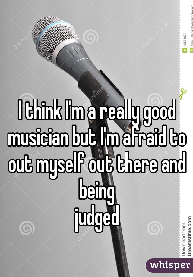 I think I'm a really good musician but I'm afraid to out myself out there and being 
judged 
