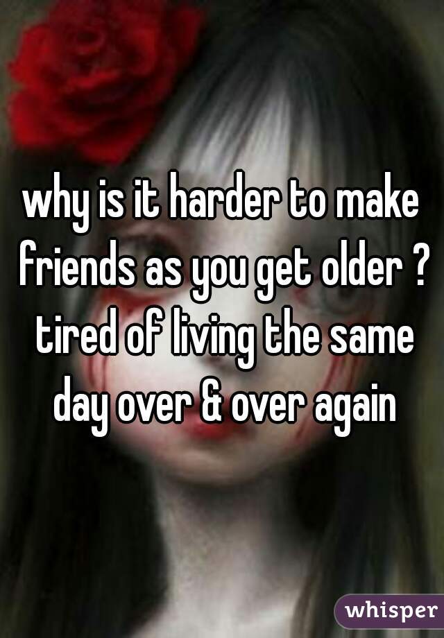 why is it harder to make friends as you get older ? tired of living the same day over & over again