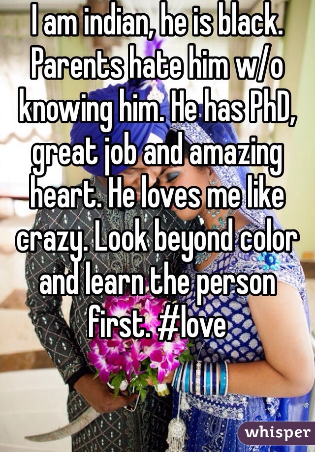 I am indian, he is black.
Parents hate him w/o knowing him. He has PhD, great job and amazing heart. He loves me like crazy. Look beyond color and learn the person first. #love