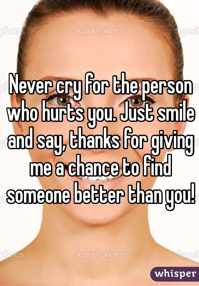 Never cry for the person who hurts you. Just smile and say, thanks for giving me a chance to find someone better than you!