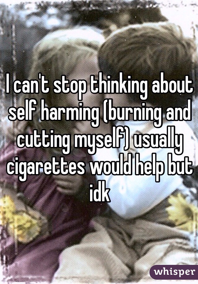 I can't stop thinking about self harming (burning and cutting myself) usually cigarettes would help but idk 