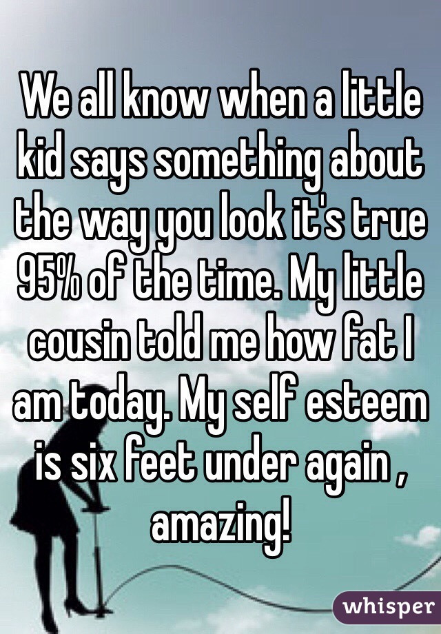 We all know when a little kid says something about the way you look it's true 95% of the time. My little cousin told me how fat I am today. My self esteem is six feet under again , amazing!