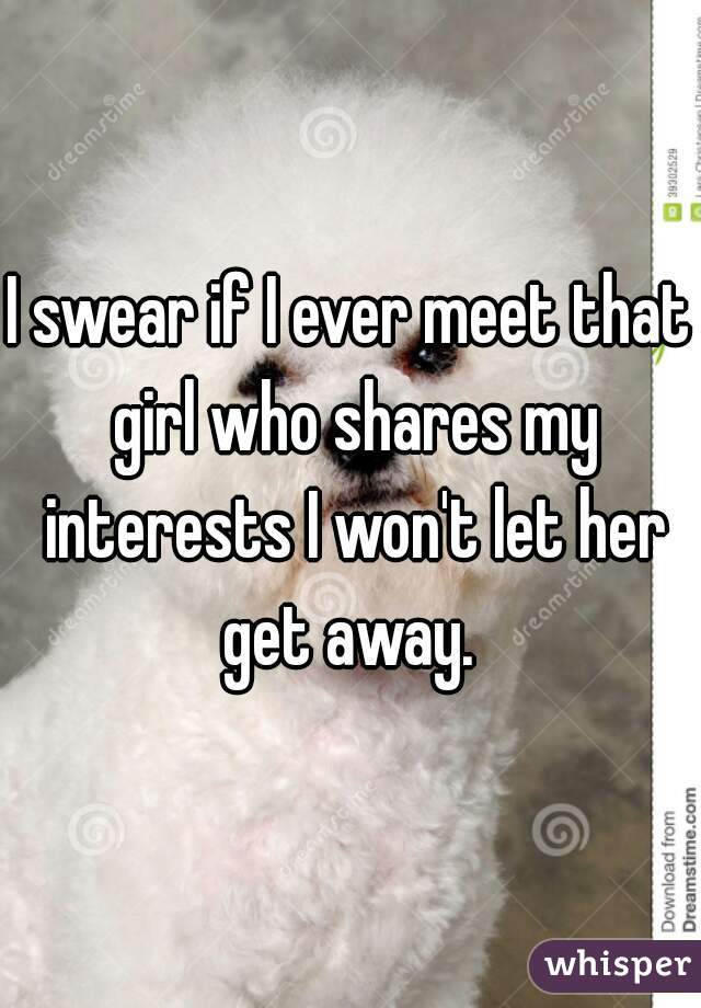 I swear if I ever meet that girl who shares my interests I won't let her get away. 