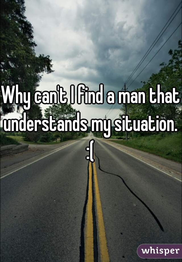 Why can't I find a man that understands my situation.  :( 