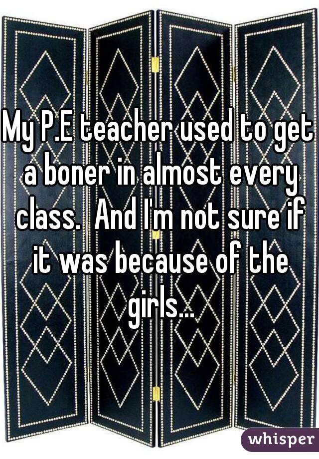My P.E teacher used to get a boner in almost every class.  And I'm not sure if it was because of the girls...