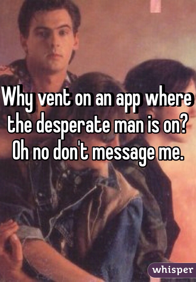 Why vent on an app where the desperate man is on? Oh no don't message me. 