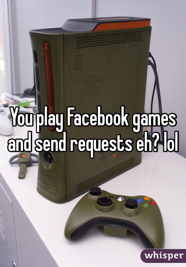 You play Facebook games and send requests eh? lol