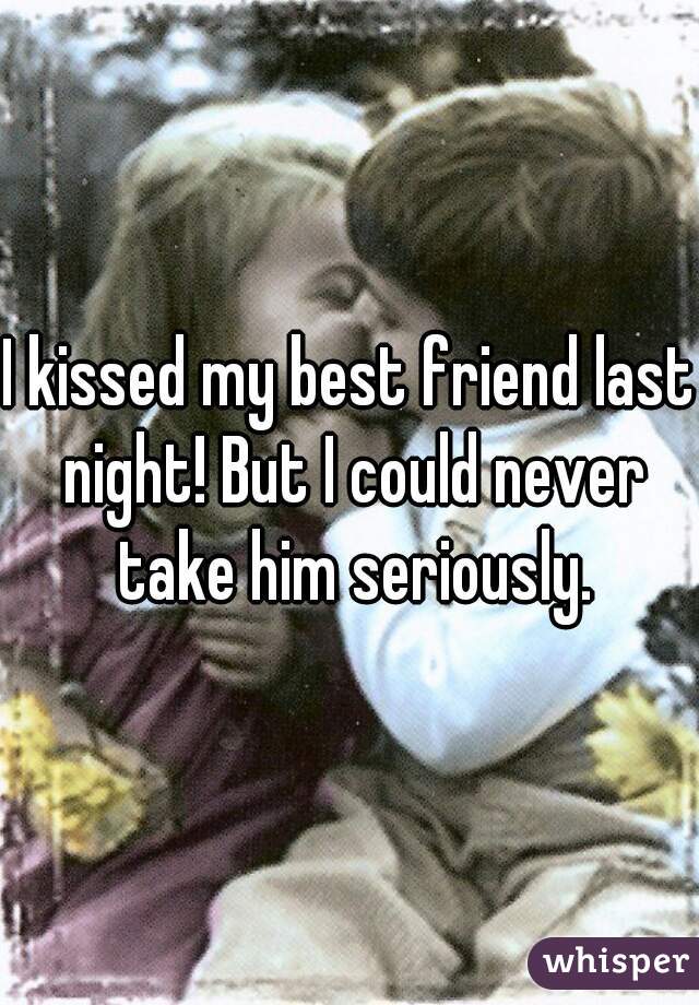 I kissed my best friend last night! But I could never take him seriously.