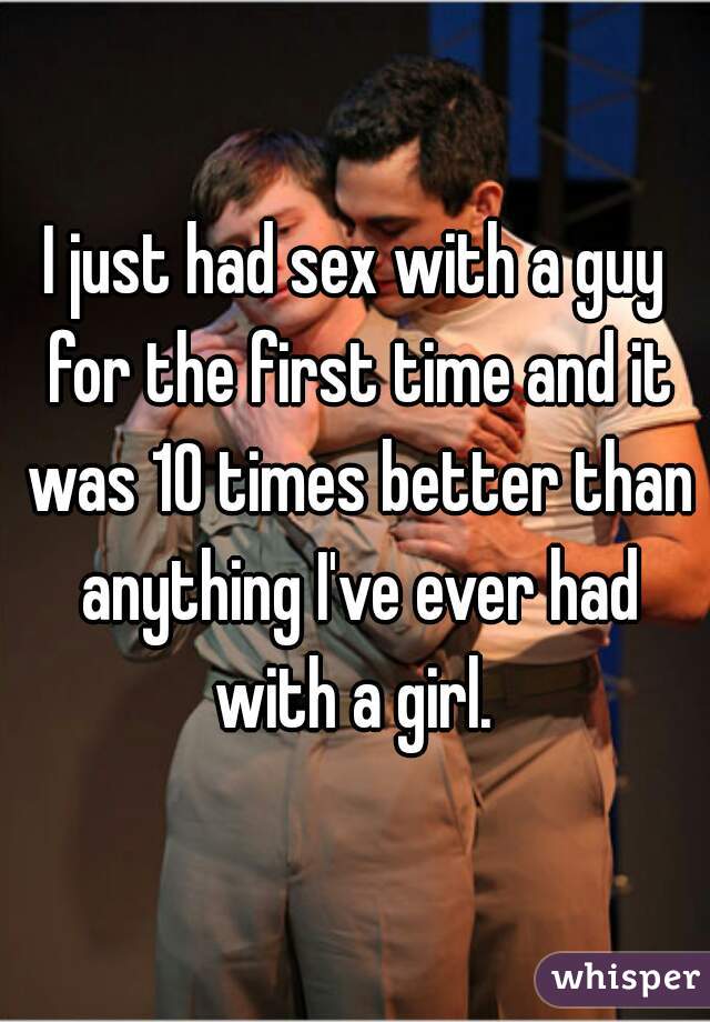 I just had sex with a guy for the first time and it was 10 times better than anything I've ever had with a girl. 