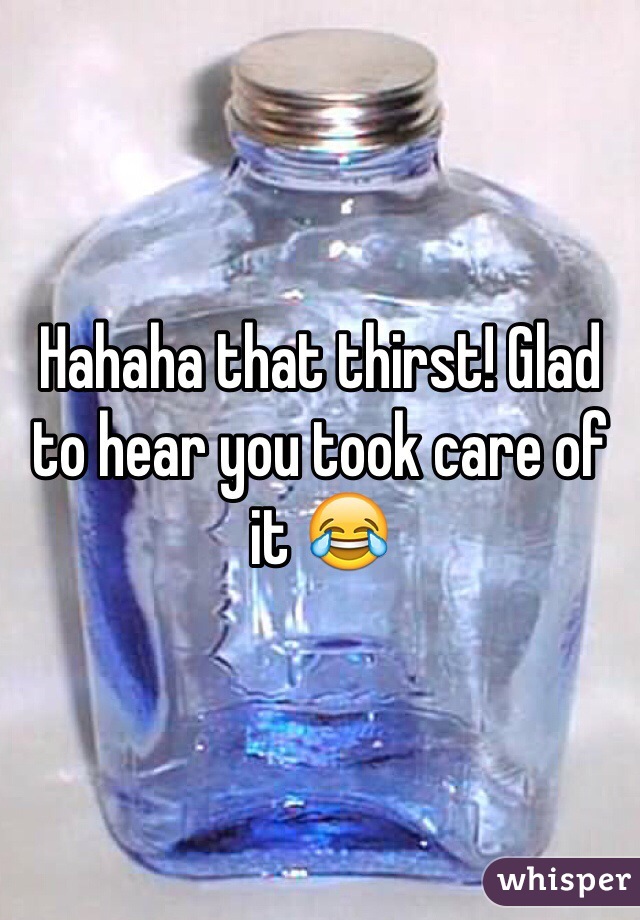 Hahaha that thirst! Glad to hear you took care of it 😂