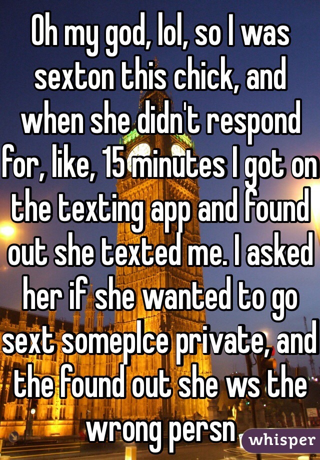 Oh my god, lol, so I was sexton this chick, and when she didn't respond for, like, 15 minutes I got on the texting app and found out she texted me. I asked her if she wanted to go sext someplce private, and the found out she ws the wrong persn