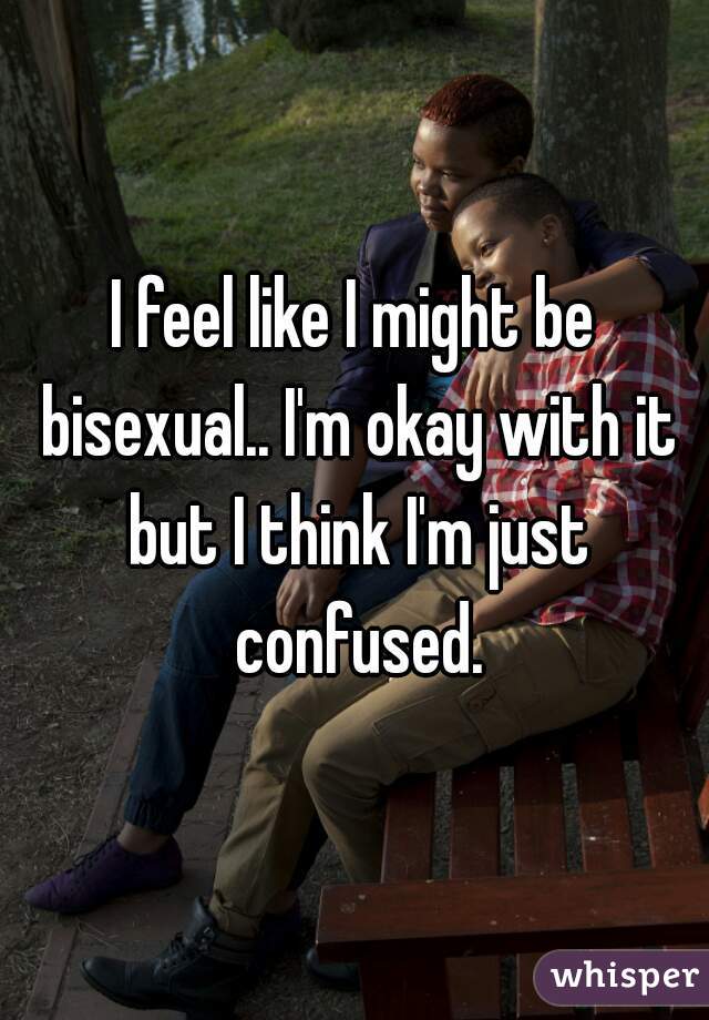 I feel like I might be bisexual.. I'm okay with it but I think I'm just confused.