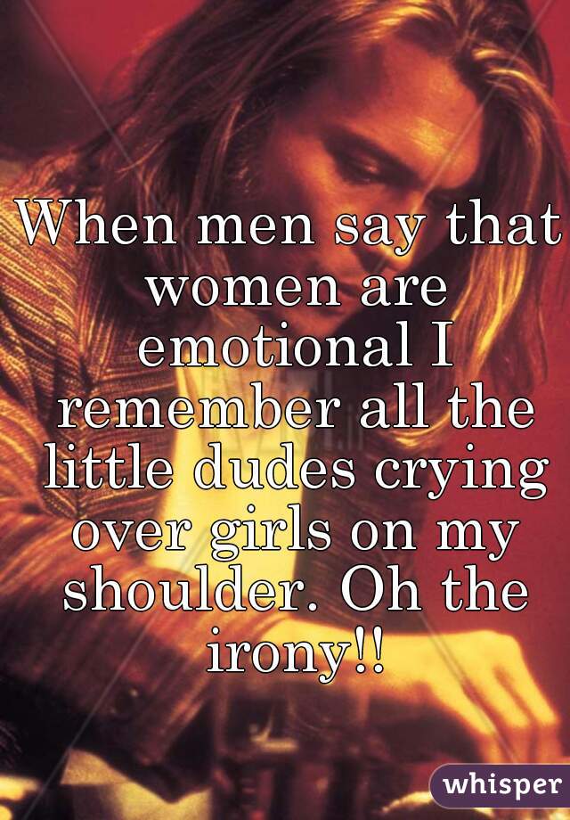 When men say that women are emotional I remember all the little dudes crying over girls on my shoulder. Oh the irony!!