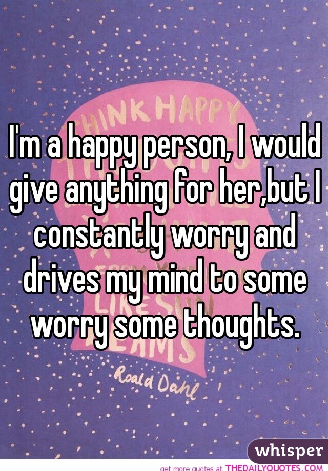 I'm a happy person, I would give anything for her,but I constantly worry and drives my mind to some worry some thoughts.  