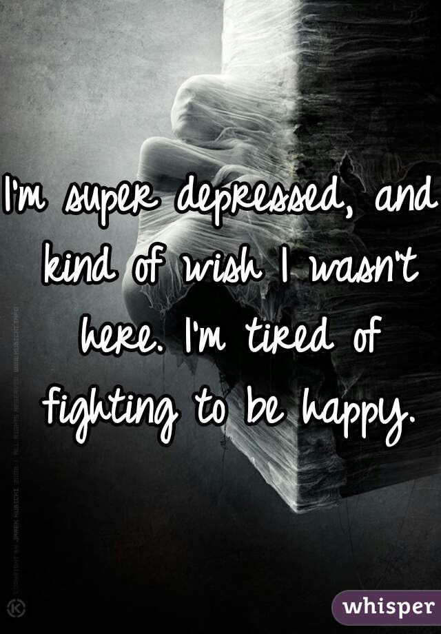 I'm super depressed, and kind of wish I wasn't here. I'm tired of fighting to be happy.