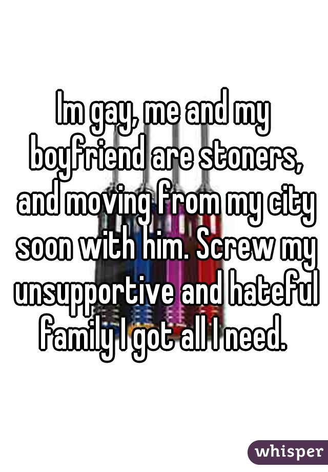 Im gay, me and my boyfriend are stoners, and moving from my city soon with him. Screw my unsupportive and hateful family I got all I need. 