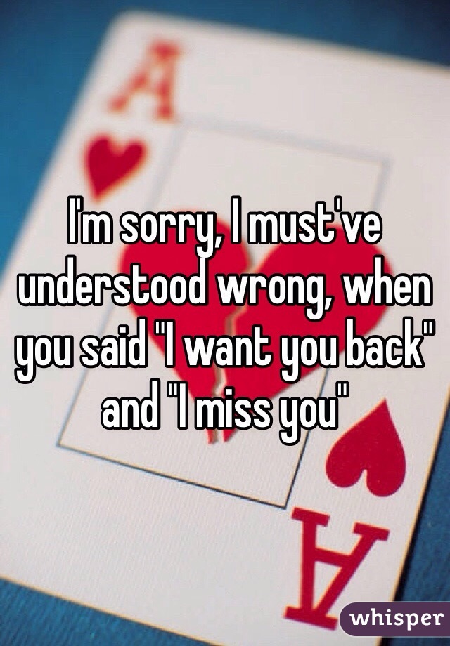 I'm sorry, I must've understood wrong, when you said "I want you back" and "I miss you"