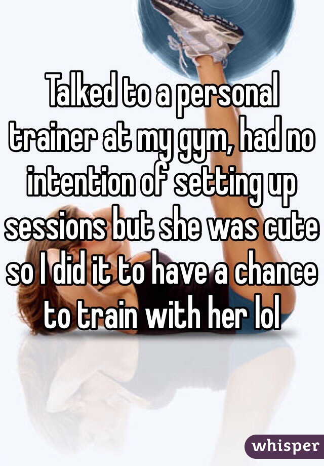 Talked to a personal trainer at my gym, had no intention of setting up sessions but she was cute so I did it to have a chance to train with her lol