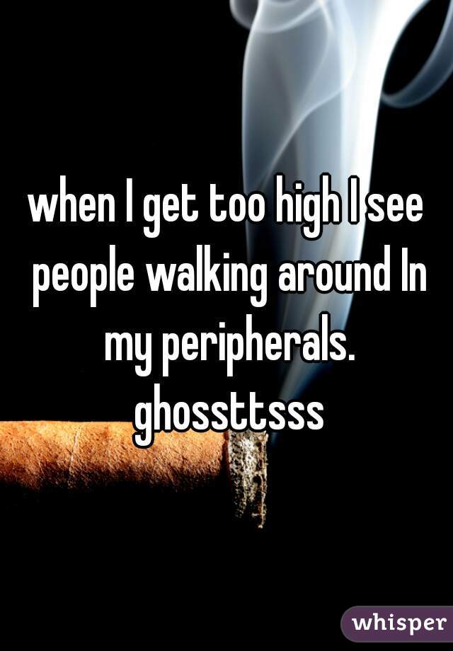 when I get too high I see people walking around In my peripherals. ghossttsss