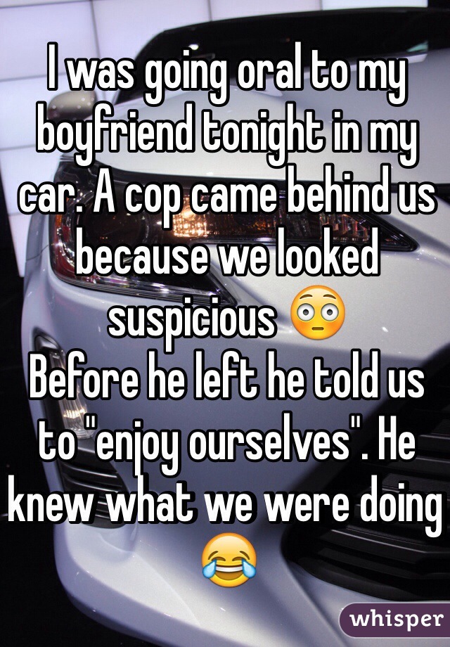 I was going oral to my 
boyfriend tonight in my car. A cop came behind us because we looked suspicious 😳
Before he left he told us to "enjoy ourselves". He knew what we were doing 😂