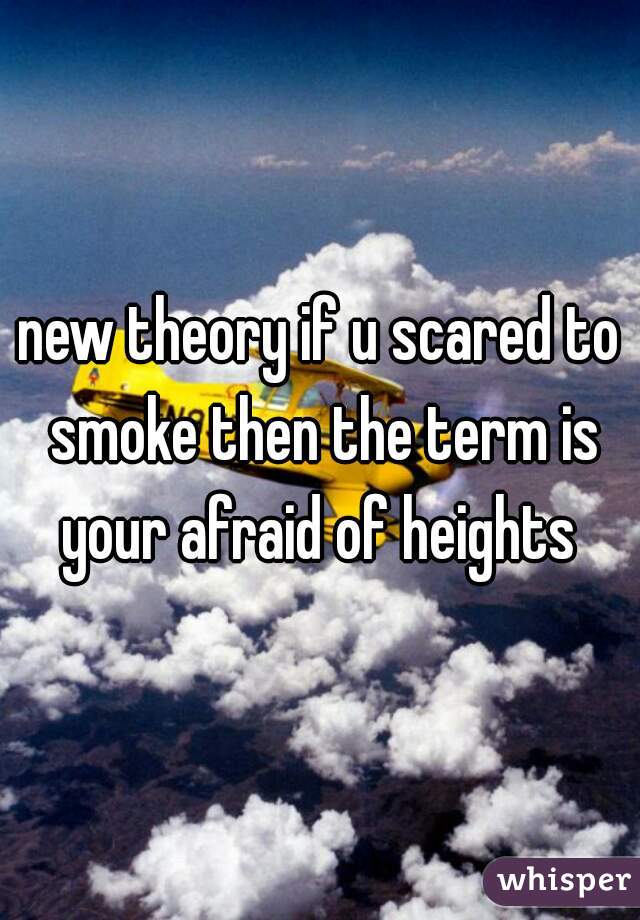 new theory if u scared to smoke then the term is your afraid of heights 